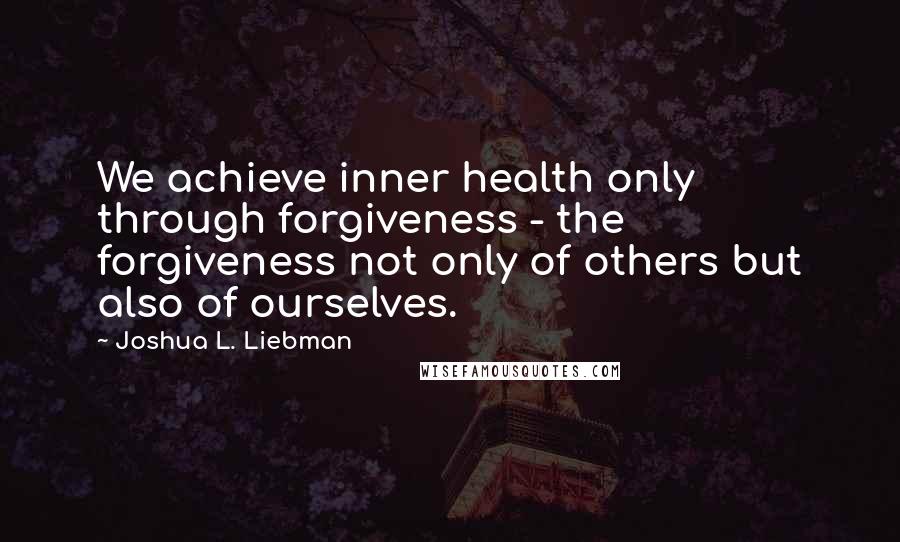 Joshua L. Liebman Quotes: We achieve inner health only through forgiveness - the forgiveness not only of others but also of ourselves.