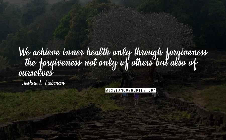 Joshua L. Liebman Quotes: We achieve inner health only through forgiveness - the forgiveness not only of others but also of ourselves.