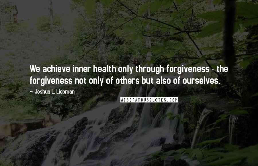 Joshua L. Liebman Quotes: We achieve inner health only through forgiveness - the forgiveness not only of others but also of ourselves.