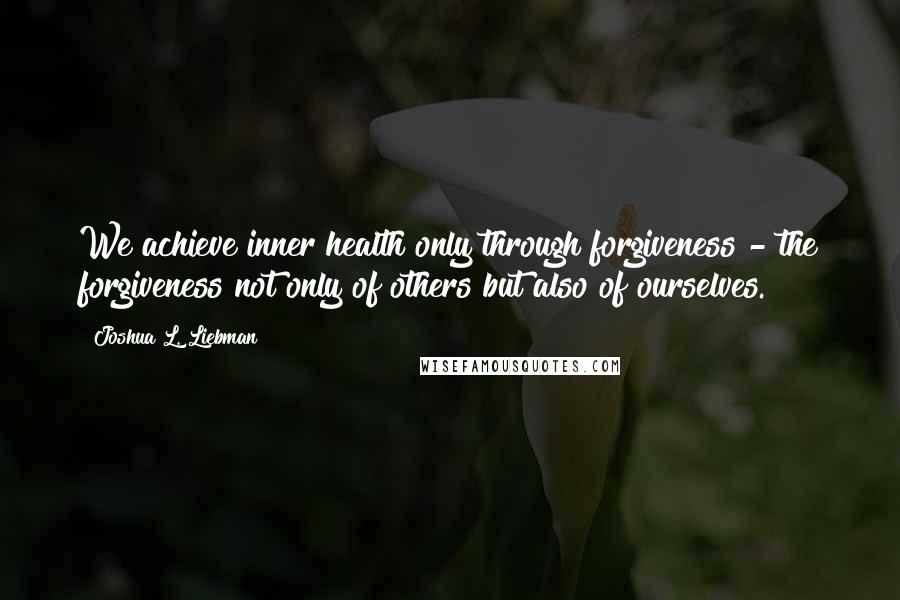 Joshua L. Liebman Quotes: We achieve inner health only through forgiveness - the forgiveness not only of others but also of ourselves.