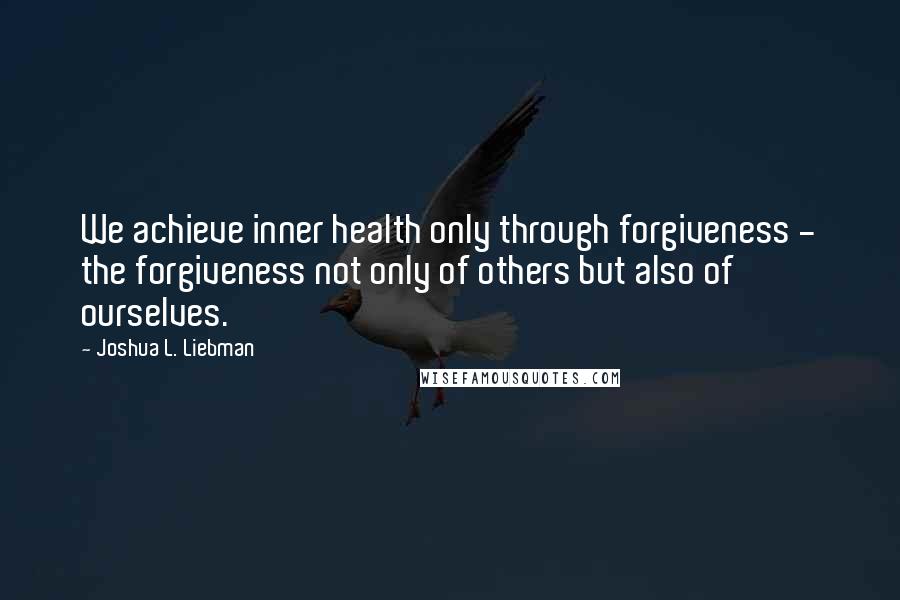 Joshua L. Liebman Quotes: We achieve inner health only through forgiveness - the forgiveness not only of others but also of ourselves.