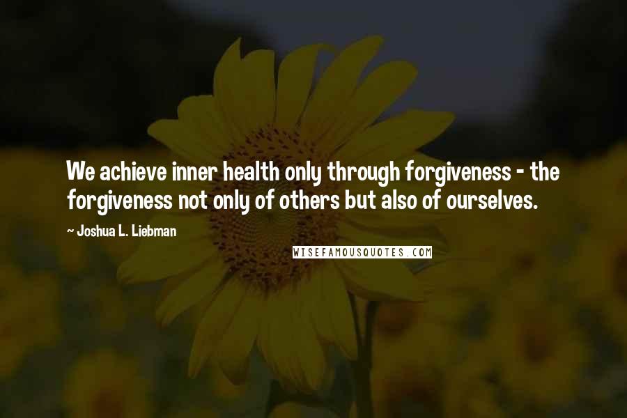 Joshua L. Liebman Quotes: We achieve inner health only through forgiveness - the forgiveness not only of others but also of ourselves.