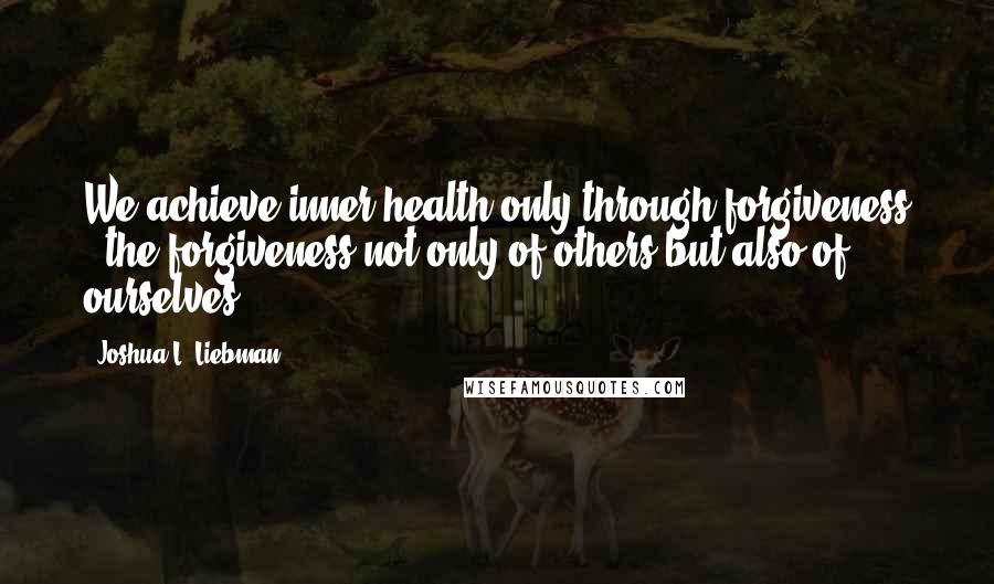 Joshua L. Liebman Quotes: We achieve inner health only through forgiveness - the forgiveness not only of others but also of ourselves.