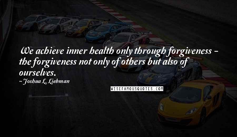 Joshua L. Liebman Quotes: We achieve inner health only through forgiveness - the forgiveness not only of others but also of ourselves.