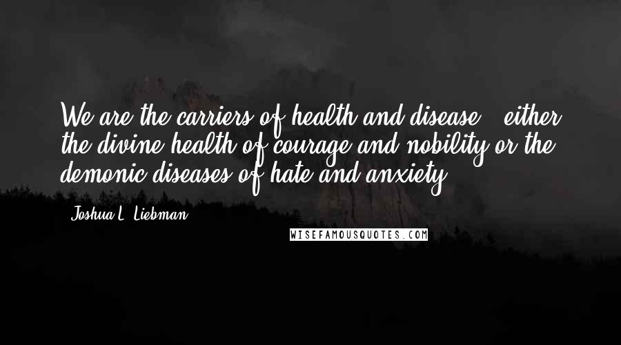 Joshua L. Liebman Quotes: We are the carriers of health and disease - either the divine health of courage and nobility or the demonic diseases of hate and anxiety