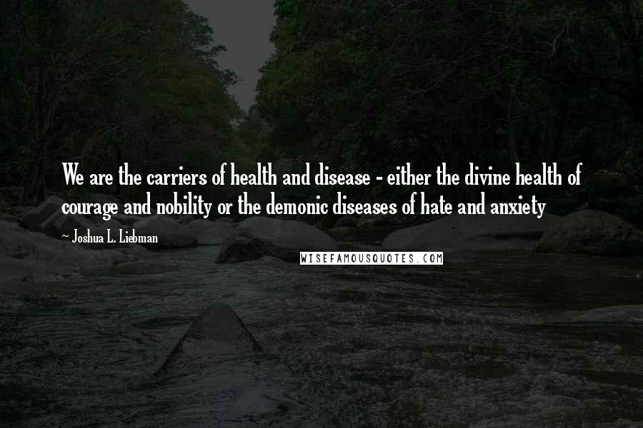 Joshua L. Liebman Quotes: We are the carriers of health and disease - either the divine health of courage and nobility or the demonic diseases of hate and anxiety