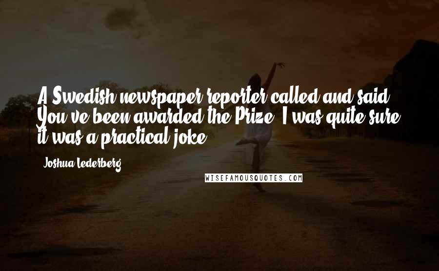 Joshua Lederberg Quotes: A Swedish newspaper reporter called and said, You've been awarded the Prize. I was quite sure it was a practical joke.