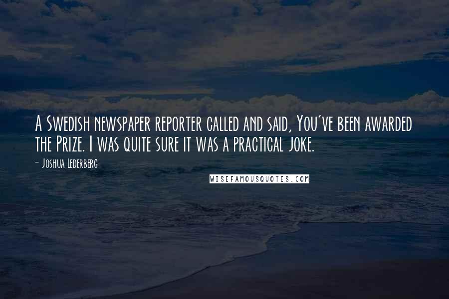 Joshua Lederberg Quotes: A Swedish newspaper reporter called and said, You've been awarded the Prize. I was quite sure it was a practical joke.