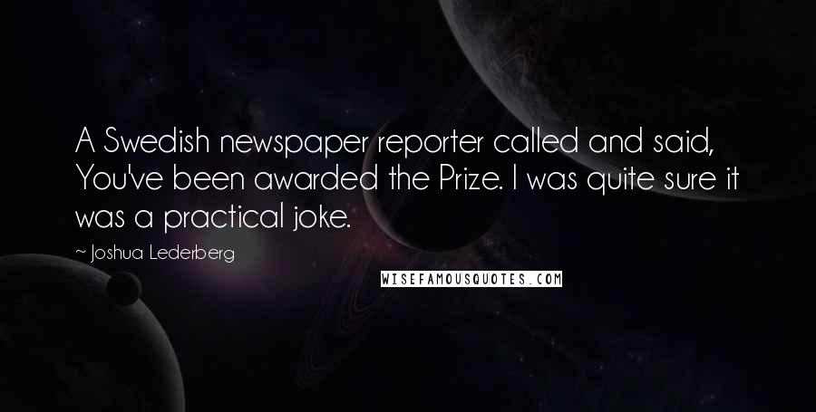 Joshua Lederberg Quotes: A Swedish newspaper reporter called and said, You've been awarded the Prize. I was quite sure it was a practical joke.