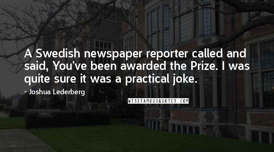 Joshua Lederberg Quotes: A Swedish newspaper reporter called and said, You've been awarded the Prize. I was quite sure it was a practical joke.