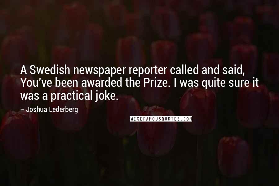 Joshua Lederberg Quotes: A Swedish newspaper reporter called and said, You've been awarded the Prize. I was quite sure it was a practical joke.