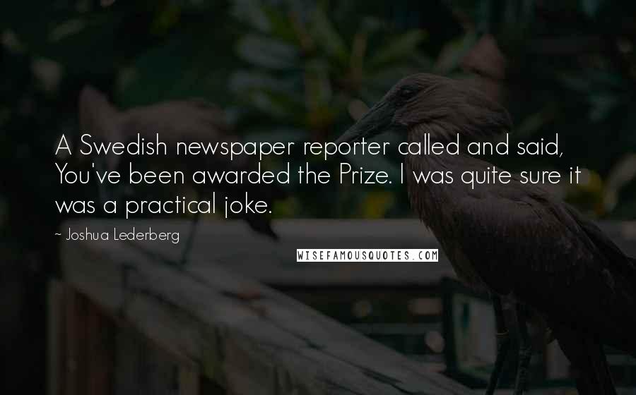 Joshua Lederberg Quotes: A Swedish newspaper reporter called and said, You've been awarded the Prize. I was quite sure it was a practical joke.