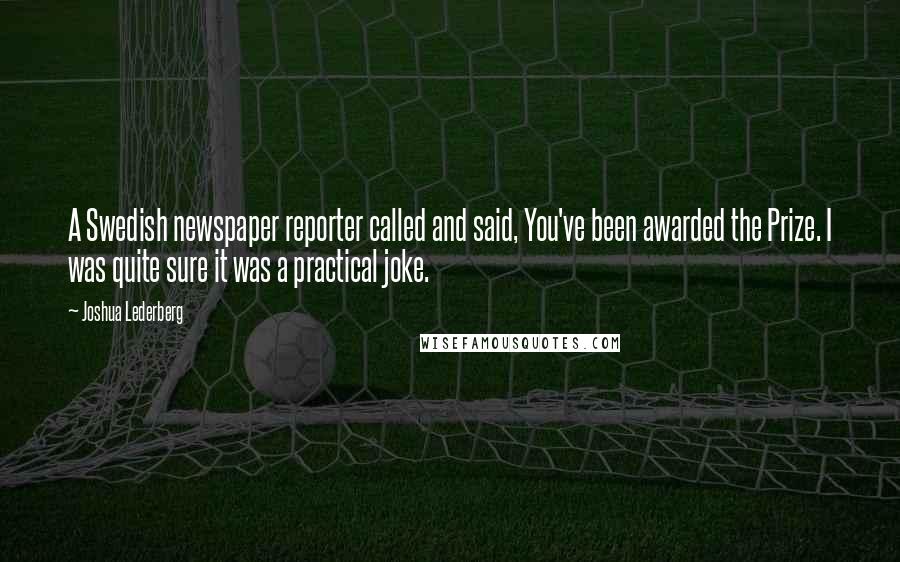 Joshua Lederberg Quotes: A Swedish newspaper reporter called and said, You've been awarded the Prize. I was quite sure it was a practical joke.