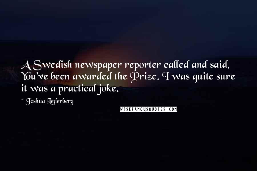 Joshua Lederberg Quotes: A Swedish newspaper reporter called and said, You've been awarded the Prize. I was quite sure it was a practical joke.