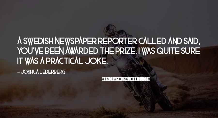 Joshua Lederberg Quotes: A Swedish newspaper reporter called and said, You've been awarded the Prize. I was quite sure it was a practical joke.