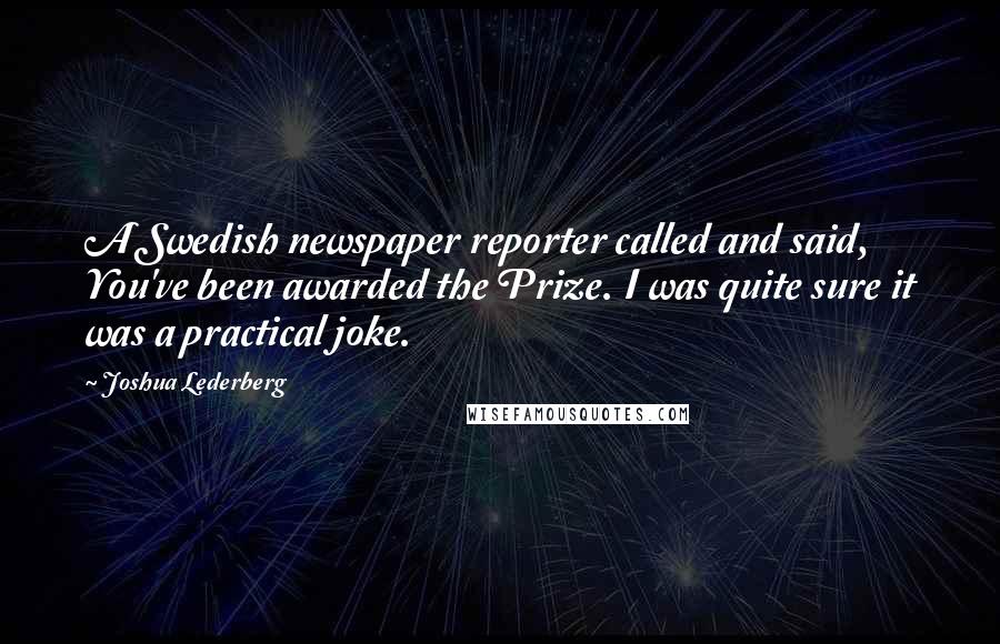 Joshua Lederberg Quotes: A Swedish newspaper reporter called and said, You've been awarded the Prize. I was quite sure it was a practical joke.