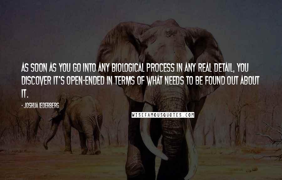 Joshua Lederberg Quotes: As soon as you go into any biological process in any real detail, you discover it's open-ended in terms of what needs to be found out about it.