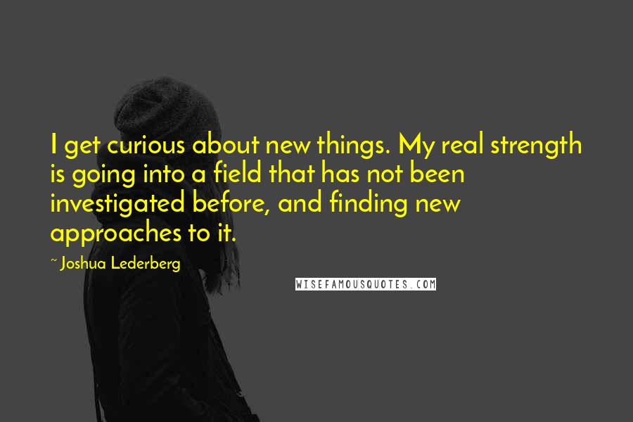 Joshua Lederberg Quotes: I get curious about new things. My real strength is going into a field that has not been investigated before, and finding new approaches to it.