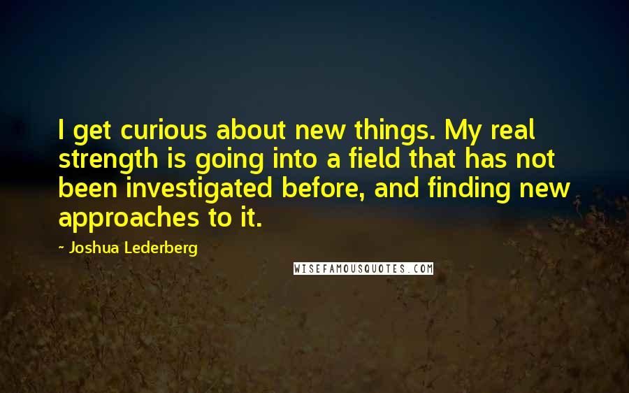 Joshua Lederberg Quotes: I get curious about new things. My real strength is going into a field that has not been investigated before, and finding new approaches to it.