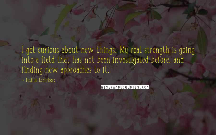 Joshua Lederberg Quotes: I get curious about new things. My real strength is going into a field that has not been investigated before, and finding new approaches to it.