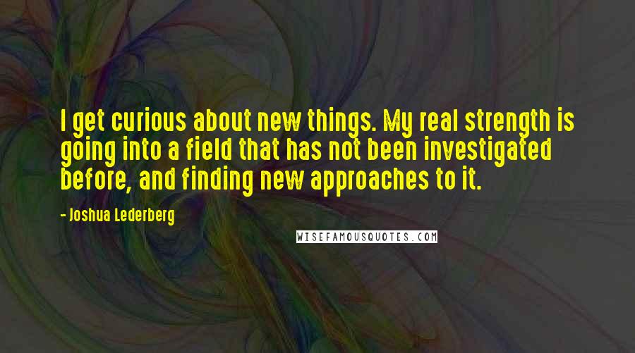 Joshua Lederberg Quotes: I get curious about new things. My real strength is going into a field that has not been investigated before, and finding new approaches to it.