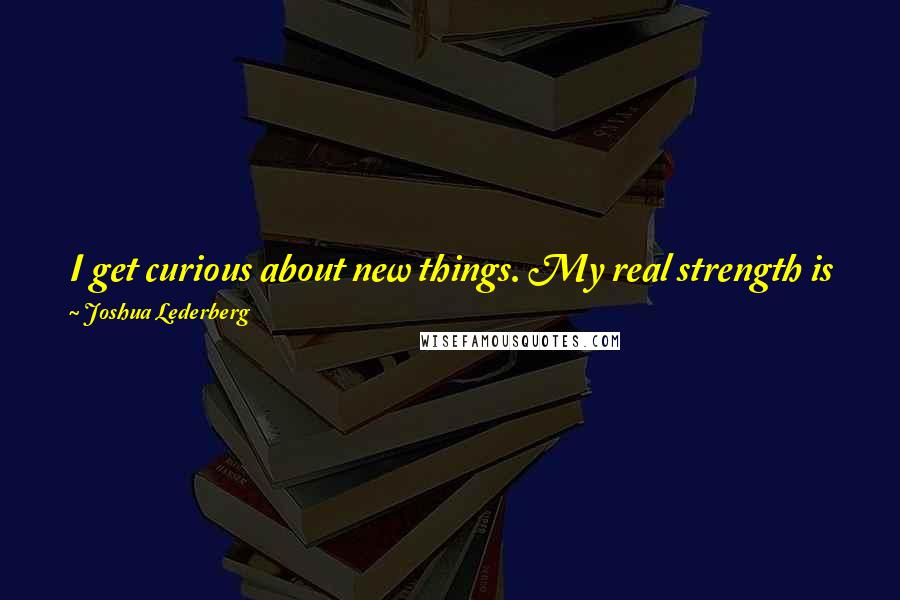 Joshua Lederberg Quotes: I get curious about new things. My real strength is going into a field that has not been investigated before, and finding new approaches to it.