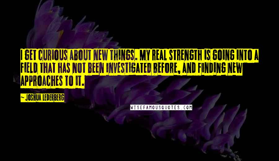 Joshua Lederberg Quotes: I get curious about new things. My real strength is going into a field that has not been investigated before, and finding new approaches to it.