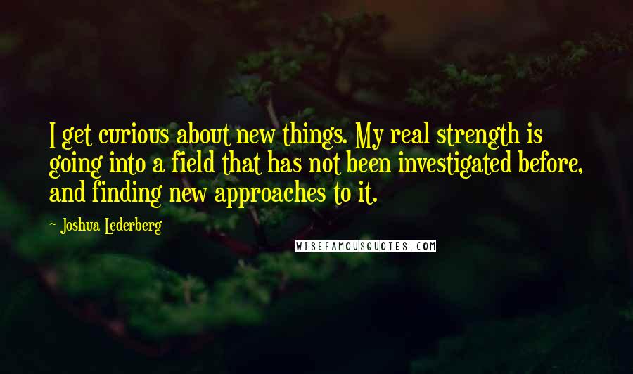 Joshua Lederberg Quotes: I get curious about new things. My real strength is going into a field that has not been investigated before, and finding new approaches to it.