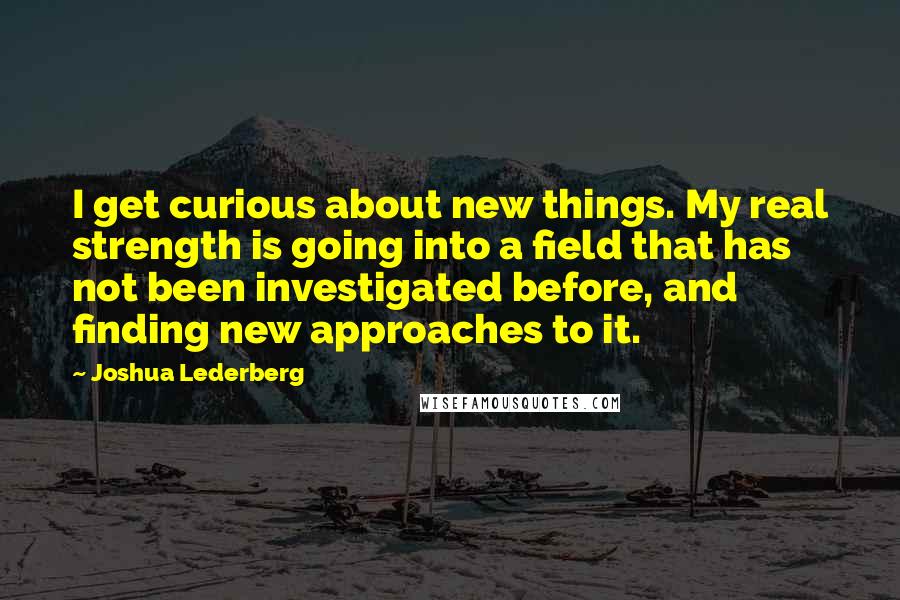 Joshua Lederberg Quotes: I get curious about new things. My real strength is going into a field that has not been investigated before, and finding new approaches to it.