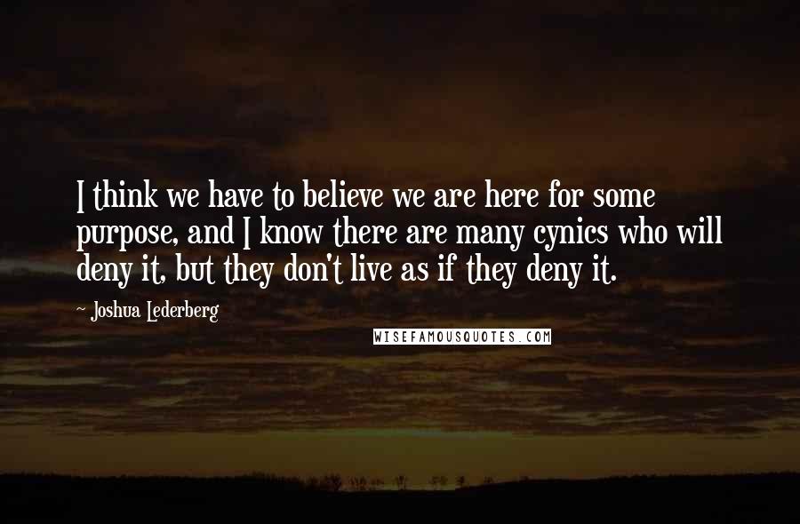 Joshua Lederberg Quotes: I think we have to believe we are here for some purpose, and I know there are many cynics who will deny it, but they don't live as if they deny it.