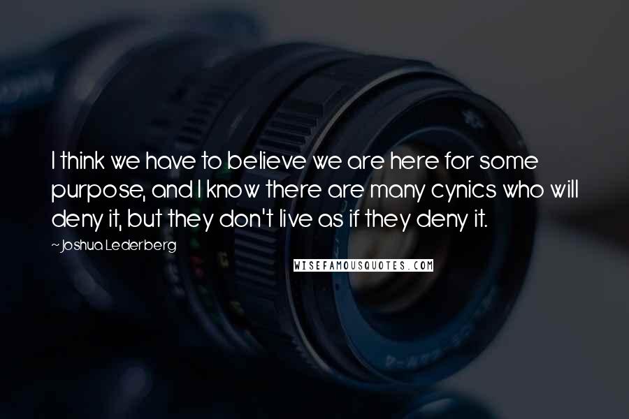 Joshua Lederberg Quotes: I think we have to believe we are here for some purpose, and I know there are many cynics who will deny it, but they don't live as if they deny it.