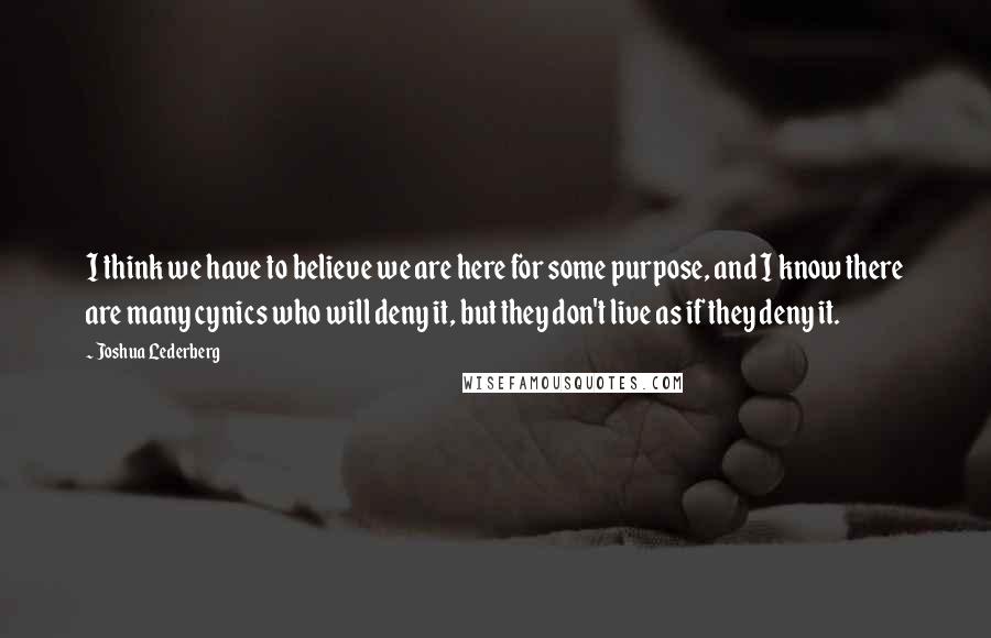 Joshua Lederberg Quotes: I think we have to believe we are here for some purpose, and I know there are many cynics who will deny it, but they don't live as if they deny it.