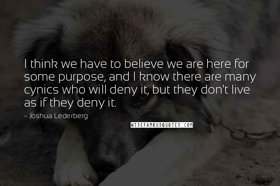 Joshua Lederberg Quotes: I think we have to believe we are here for some purpose, and I know there are many cynics who will deny it, but they don't live as if they deny it.