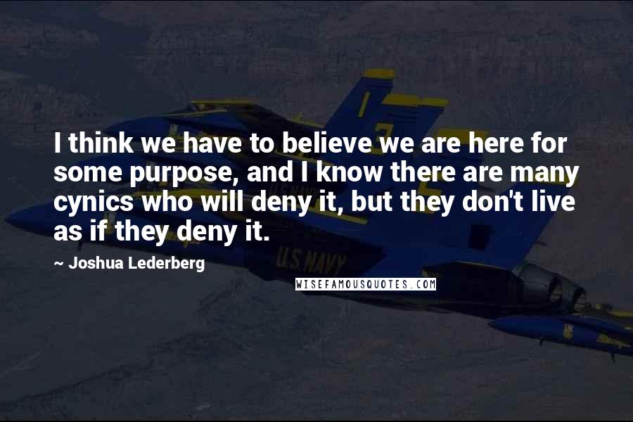 Joshua Lederberg Quotes: I think we have to believe we are here for some purpose, and I know there are many cynics who will deny it, but they don't live as if they deny it.