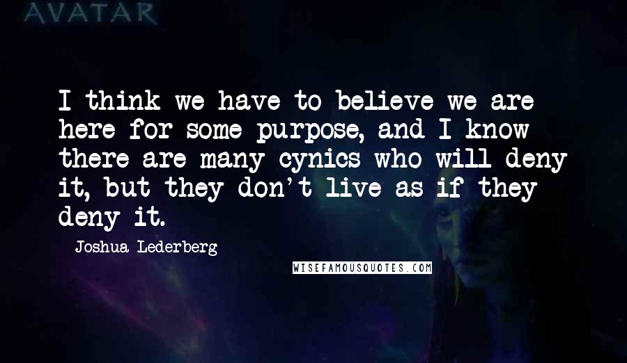 Joshua Lederberg Quotes: I think we have to believe we are here for some purpose, and I know there are many cynics who will deny it, but they don't live as if they deny it.