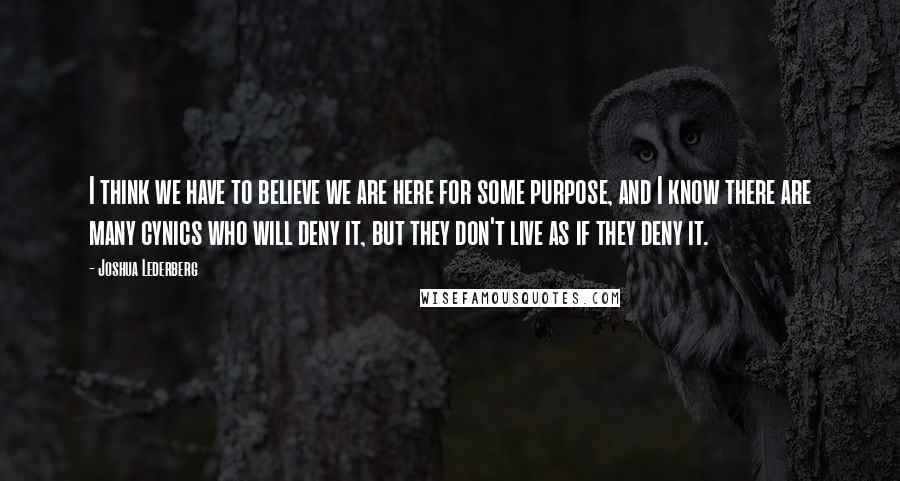 Joshua Lederberg Quotes: I think we have to believe we are here for some purpose, and I know there are many cynics who will deny it, but they don't live as if they deny it.