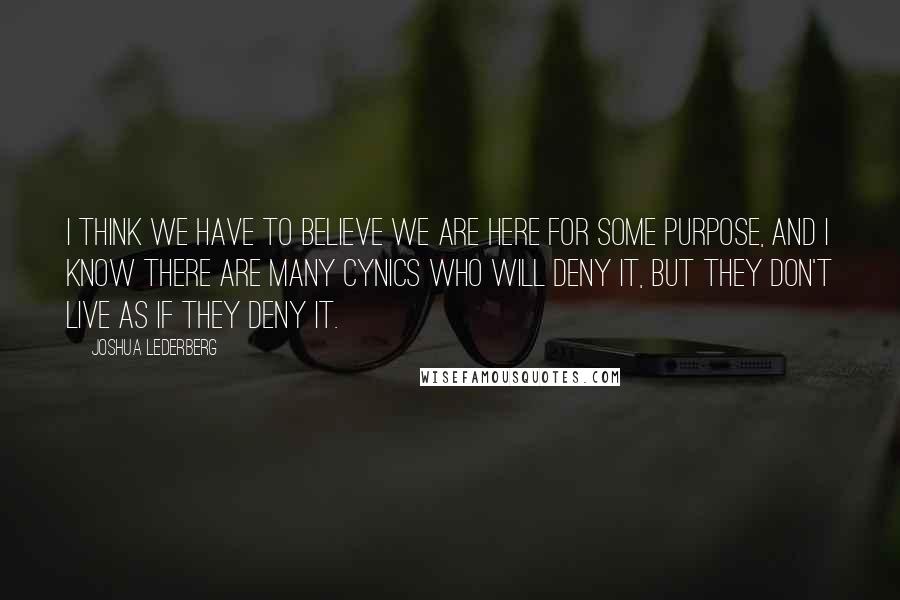 Joshua Lederberg Quotes: I think we have to believe we are here for some purpose, and I know there are many cynics who will deny it, but they don't live as if they deny it.