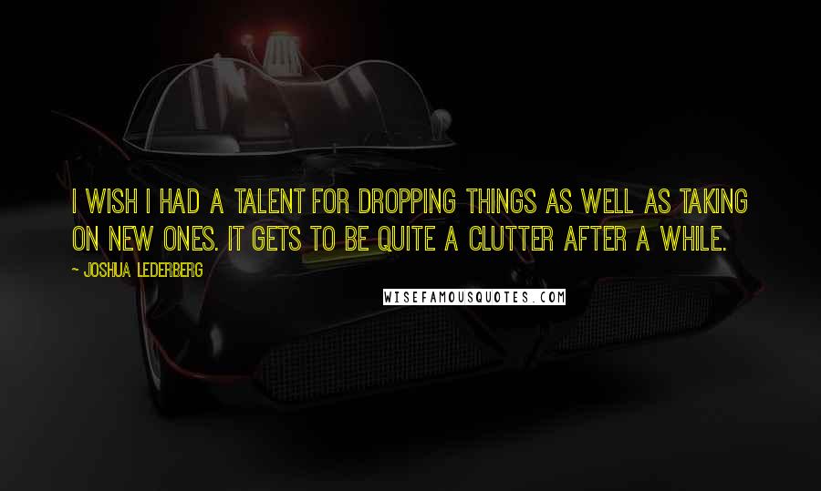 Joshua Lederberg Quotes: I wish I had a talent for dropping things as well as taking on new ones. It gets to be quite a clutter after a while.