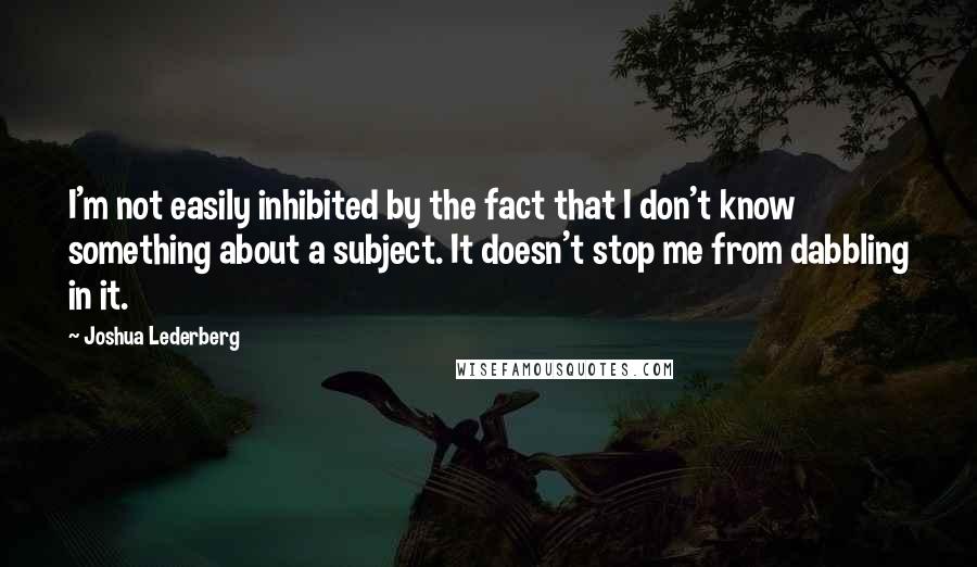 Joshua Lederberg Quotes: I'm not easily inhibited by the fact that I don't know something about a subject. It doesn't stop me from dabbling in it.