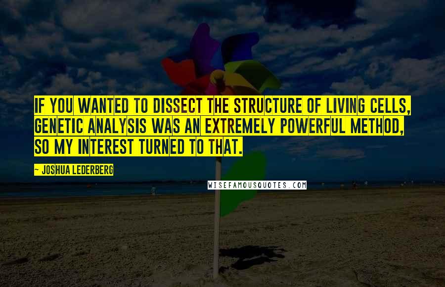 Joshua Lederberg Quotes: If you wanted to dissect the structure of living cells, genetic analysis was an extremely powerful method, so my interest turned to that.