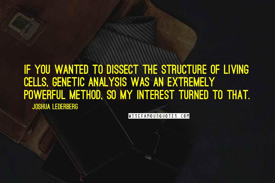 Joshua Lederberg Quotes: If you wanted to dissect the structure of living cells, genetic analysis was an extremely powerful method, so my interest turned to that.