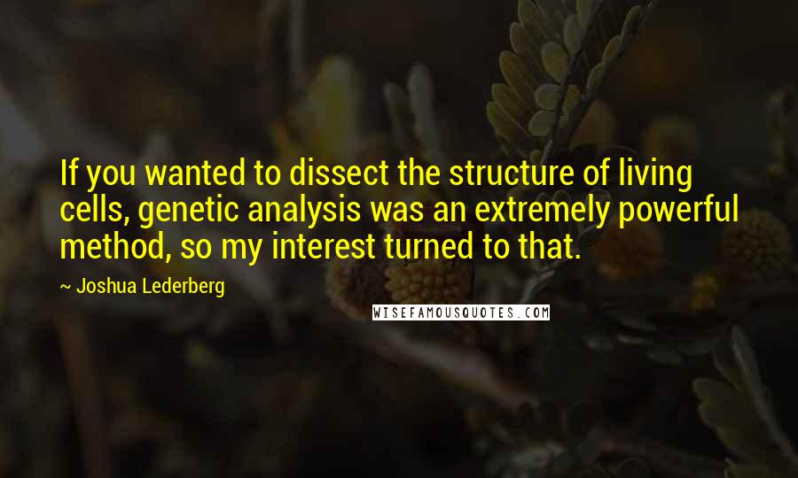 Joshua Lederberg Quotes: If you wanted to dissect the structure of living cells, genetic analysis was an extremely powerful method, so my interest turned to that.