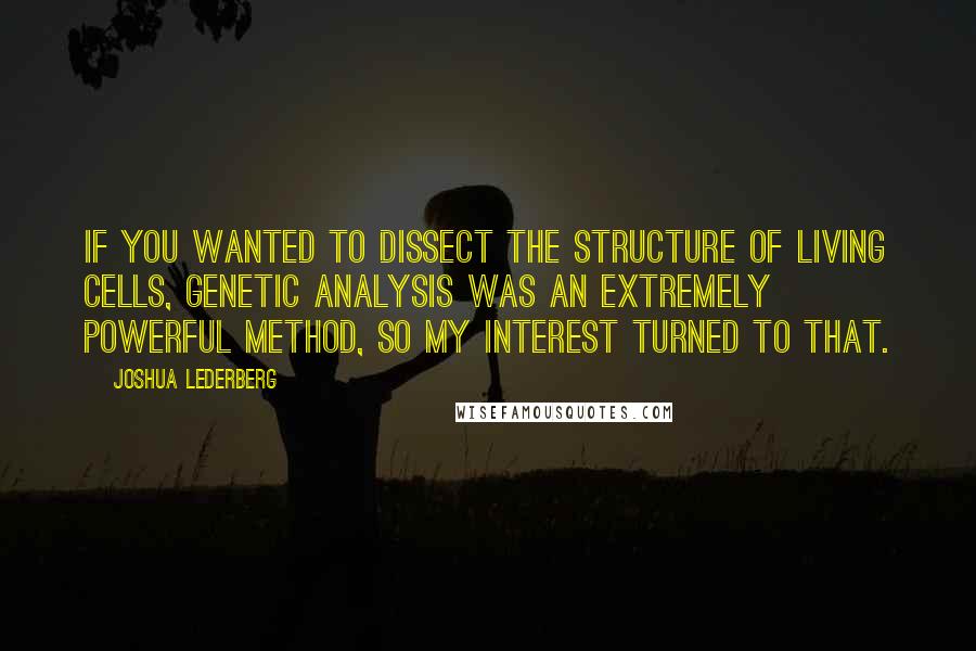 Joshua Lederberg Quotes: If you wanted to dissect the structure of living cells, genetic analysis was an extremely powerful method, so my interest turned to that.