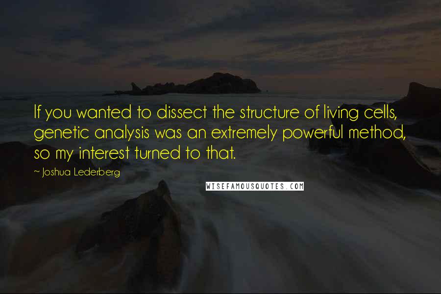 Joshua Lederberg Quotes: If you wanted to dissect the structure of living cells, genetic analysis was an extremely powerful method, so my interest turned to that.