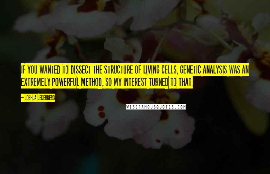 Joshua Lederberg Quotes: If you wanted to dissect the structure of living cells, genetic analysis was an extremely powerful method, so my interest turned to that.