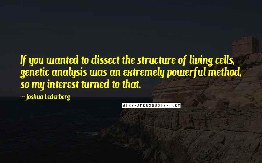 Joshua Lederberg Quotes: If you wanted to dissect the structure of living cells, genetic analysis was an extremely powerful method, so my interest turned to that.