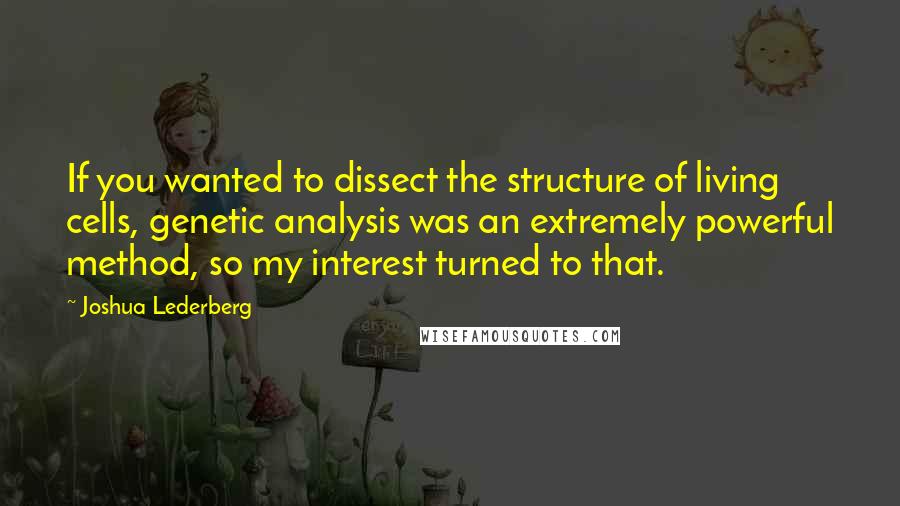 Joshua Lederberg Quotes: If you wanted to dissect the structure of living cells, genetic analysis was an extremely powerful method, so my interest turned to that.