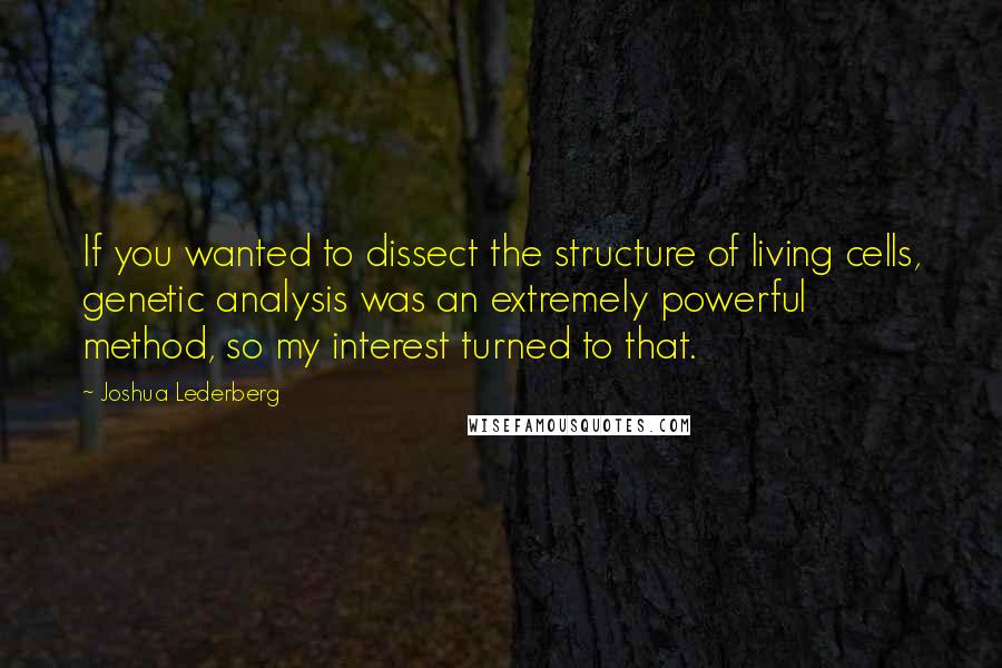 Joshua Lederberg Quotes: If you wanted to dissect the structure of living cells, genetic analysis was an extremely powerful method, so my interest turned to that.