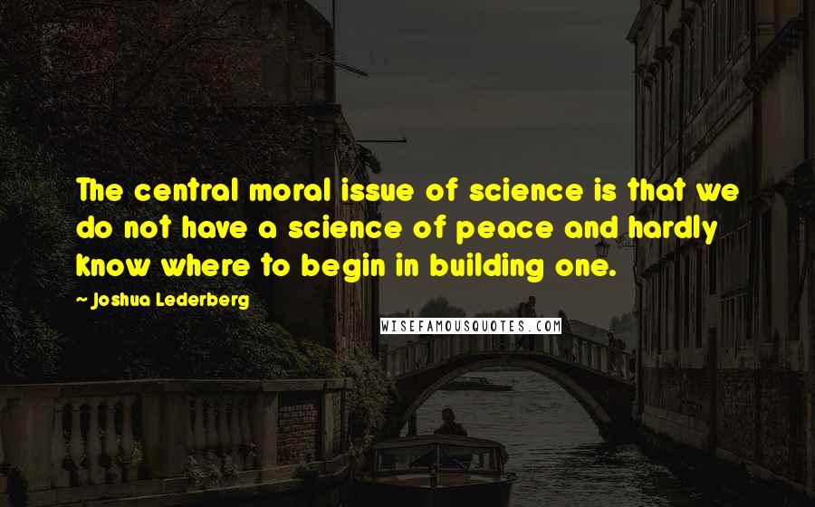 Joshua Lederberg Quotes: The central moral issue of science is that we do not have a science of peace and hardly know where to begin in building one.