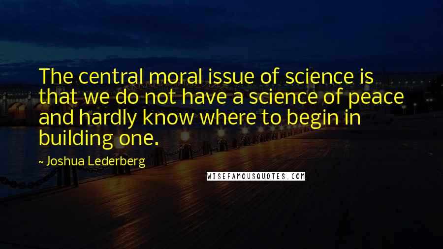 Joshua Lederberg Quotes: The central moral issue of science is that we do not have a science of peace and hardly know where to begin in building one.